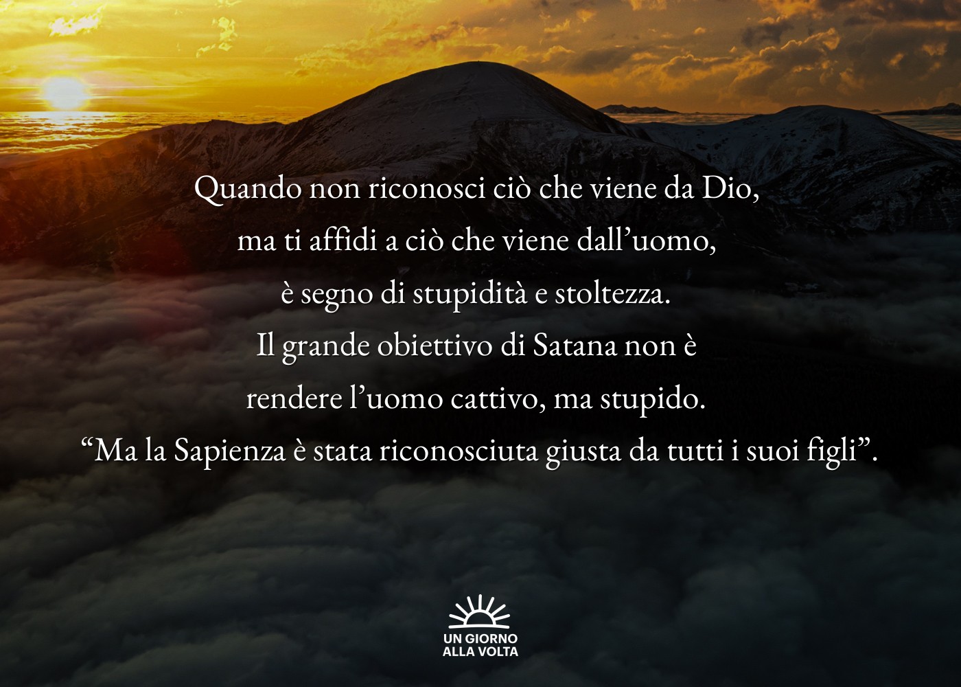 Quando non riconosci ciò che viene da Dio, 
ma ti affidi a ciò che viene dall’uomo, 
è segno di stupidità e stoltezza. 
Il grande obiettivo di Satana non è 
rendere l’uomo cattivo, ma stupido. 
“Ma la Sapienza è stata riconosciuta giusta da tutti i suoi figli”.
