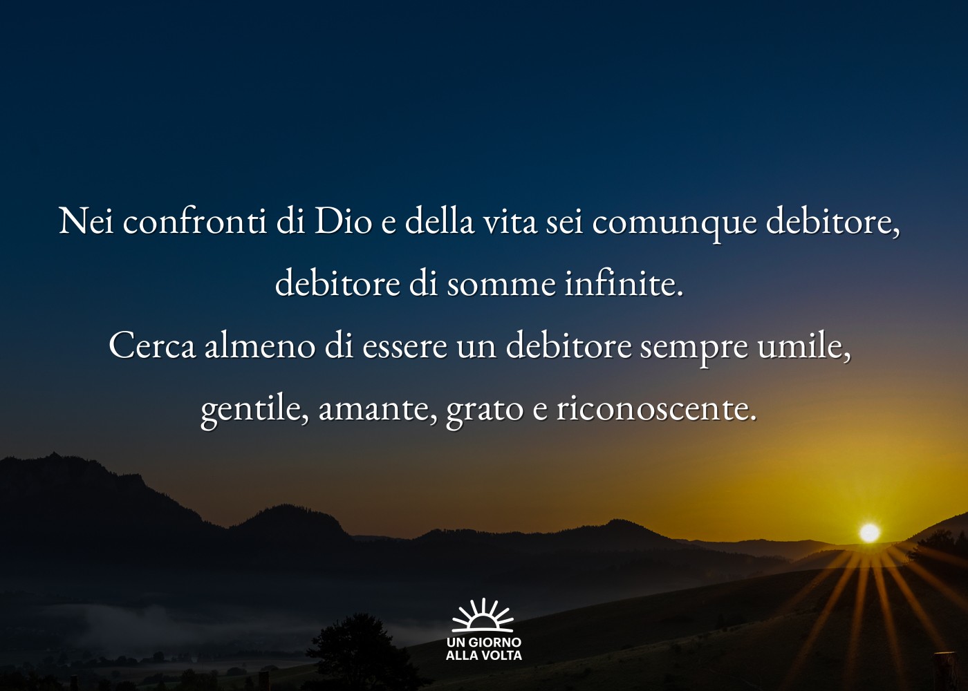 Nei confronti di Dio e della vita sei comunque debitore, 
debitore di somme infinite. 
Cerca almeno di essere un debitore sempre umile, 
gentile, amante, grato e riconoscente. 
