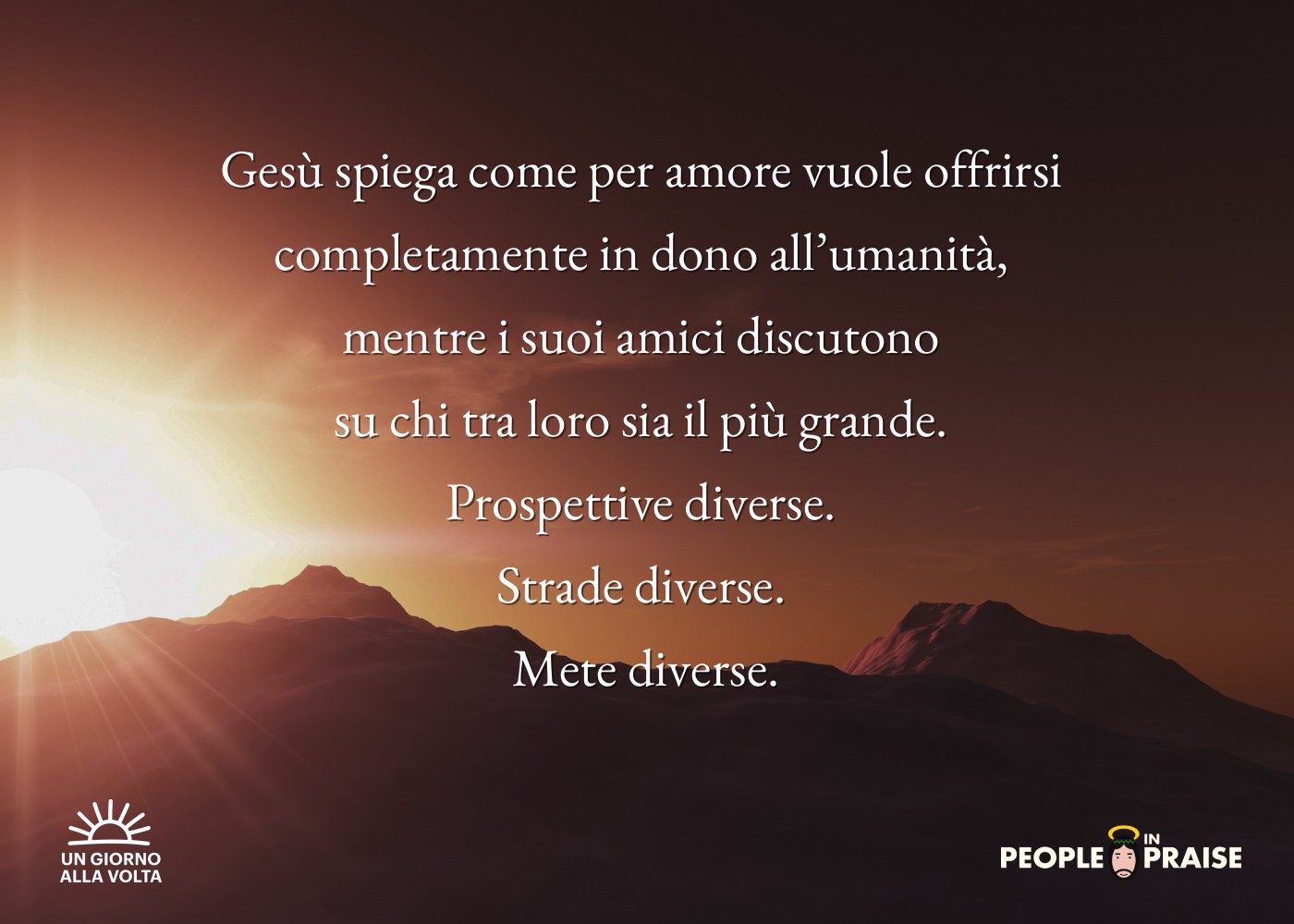 Gesù spiega come per amore vuole offrirsi 
completamente in dono all’umanità, 
mentre i suoi amici discutono 
su chi tra loro sia il più grande. 
Prospettive diverse. 
Strade diverse. 
Mete diverse.
