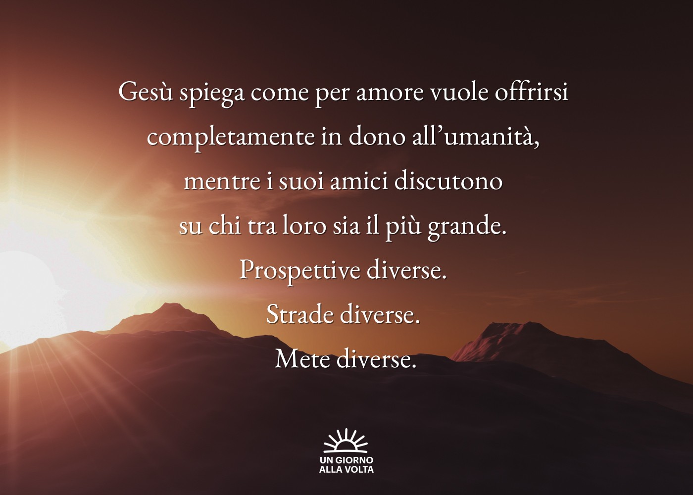 Gesù spiega come per amore vuole offrirsi 
completamente in dono all’umanità, 
mentre i suoi amici discutono 
su chi tra loro sia il più grande. 
Prospettive diverse. 
Strade diverse. 
Mete diverse.
