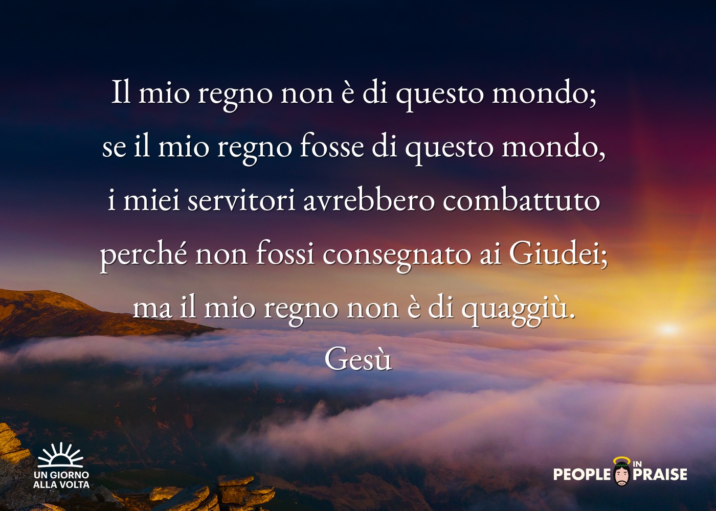 Il mio regno non è di questo mondo; 
se il mio regno fosse di questo mondo, 
i miei servitori avrebbero combattuto 
perché non fossi consegnato ai Giudei; 
ma il mio regno non è di quaggiù. 
Gesù
