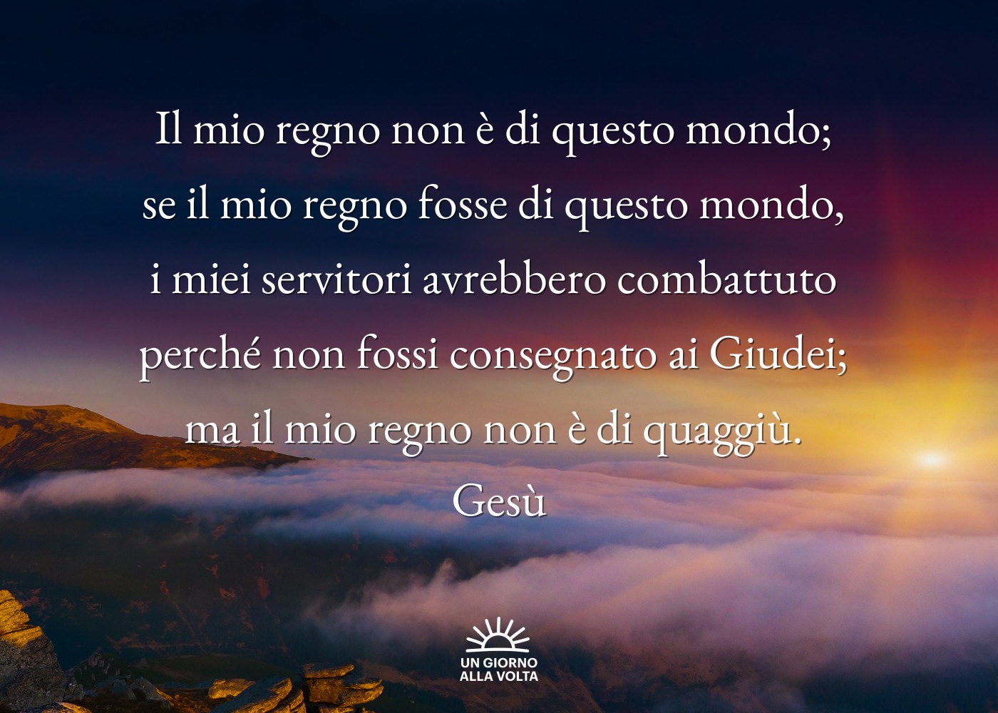 Il mio regno non è di questo mondo; 
se il mio regno fosse di questo mondo, 
i miei servitori avrebbero combattuto 
perché non fossi consegnato ai Giudei; 
ma il mio regno non è di quaggiù. 
Gesù
